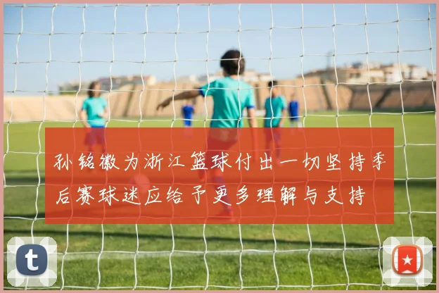 孙铭徽为浙江篮球付出一切坚持季后赛球迷应给予更多理解与支持
