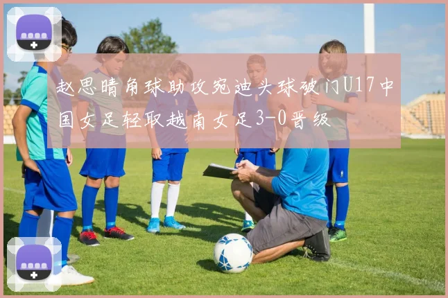 赵思晴角球助攻宛迪头球破门U17中国女足轻取越南女足3-0晋级