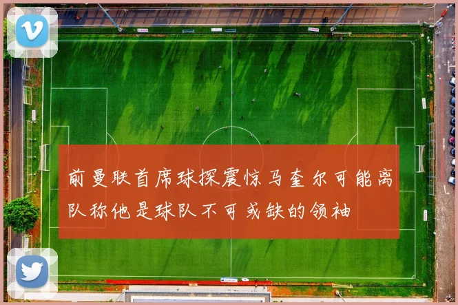 前曼联首席球探震惊马奎尔可能离队称他是球队不可或缺的领袖
