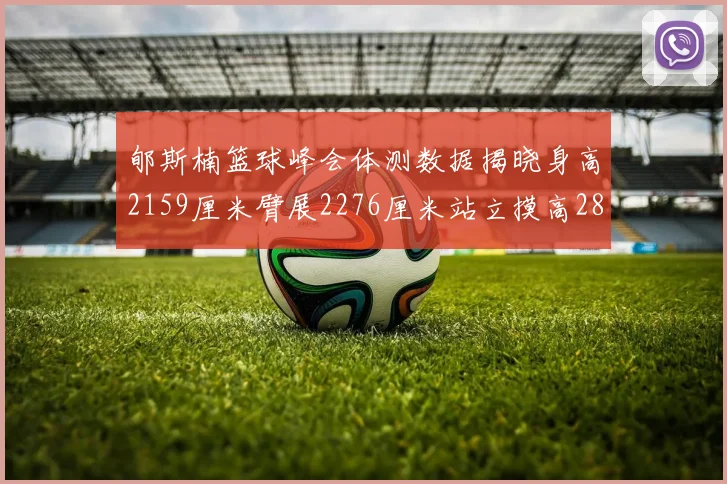 郇斯楠篮球峰会体测数据揭晓身高2159厘米臂展2276厘米站立摸高2832厘米