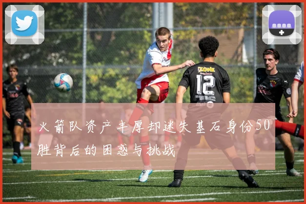 火箭队资产丰厚却迷失基石身份50胜背后的困惑与挑战