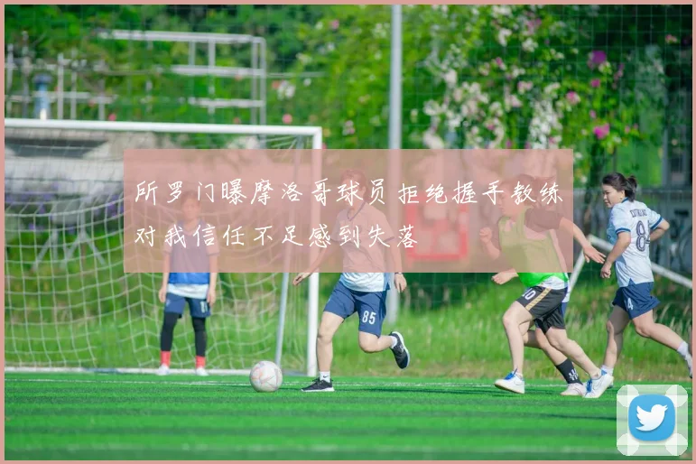 所罗门曝摩洛哥球员拒绝握手教练对我信任不足感到失落