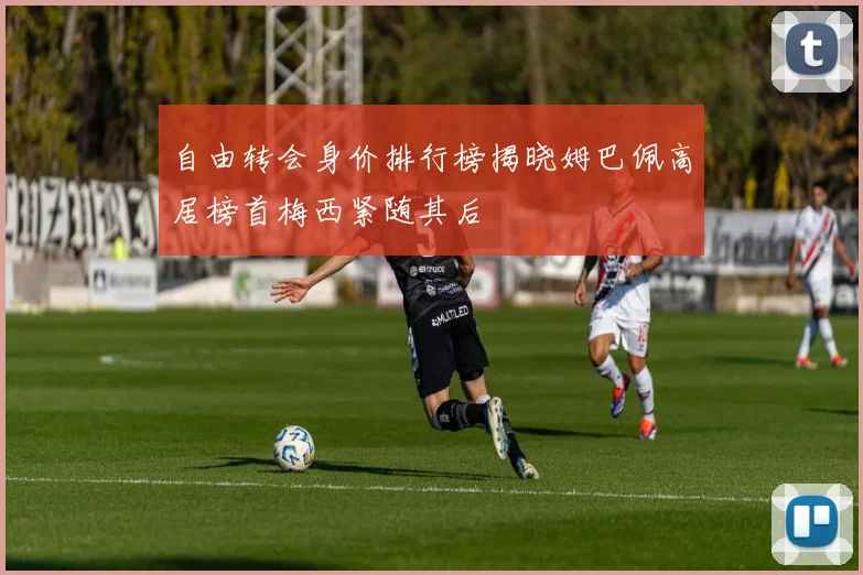 自由转会身价排行榜揭晓姆巴佩高居榜首梅西紧随其后