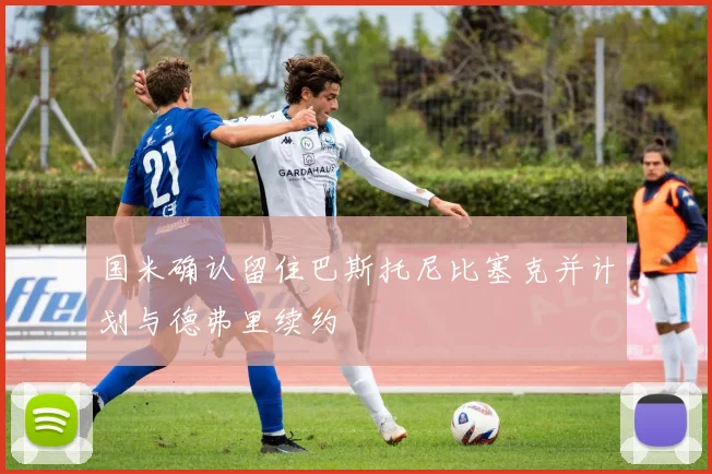 国米确认留住巴斯托尼比塞克并计划与德弗里续约