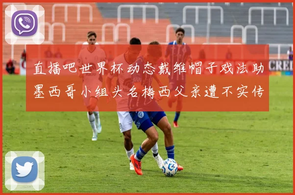 直播吧世界杯动态戴维帽子戏法助墨西哥小组头名梅西父亲遭不实传言困扰