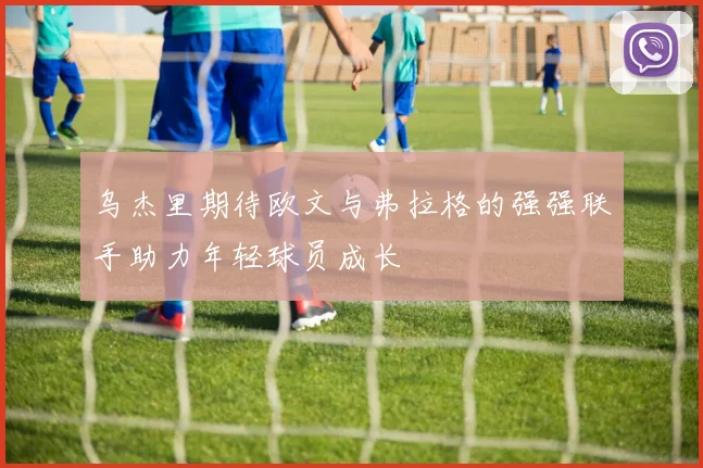 乌杰里期待欧文与弗拉格的强强联手助力年轻球员成长
