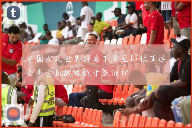 中国女足世界排名下滑至17位亚运会夺金挑战略低于亚洲杯