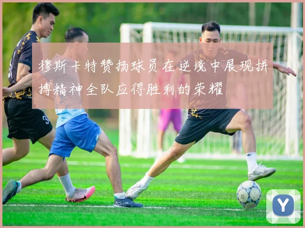穆斯卡特赞扬球员在逆境中展现拼搏精神全队应得胜利的荣耀