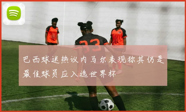 巴西球迷热议内马尔表现称其仍是最佳球员应入选世界杯