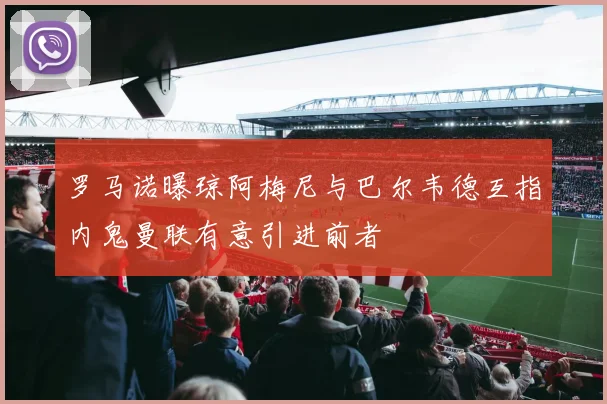 罗马诺曝琼阿梅尼与巴尔韦德互指内鬼曼联有意引进前者