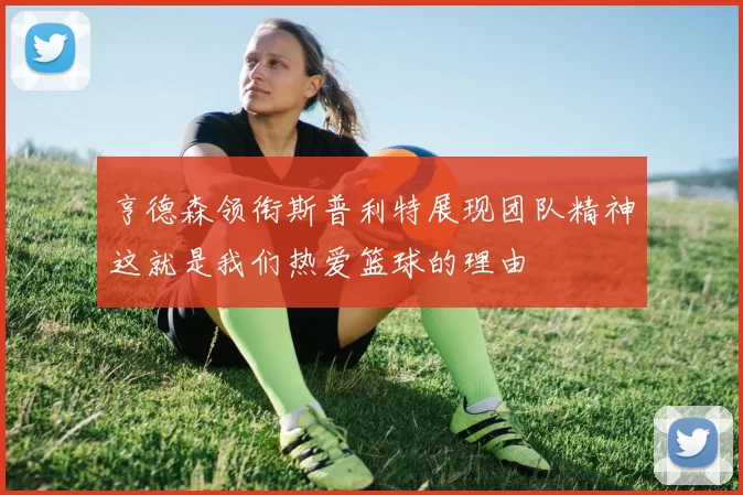 亨德森领衔斯普利特展现团队精神这就是我们热爱篮球的理由