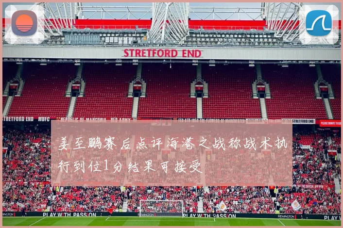 姜至鹏赛后点评海港之战称战术执行到位1分结果可接受