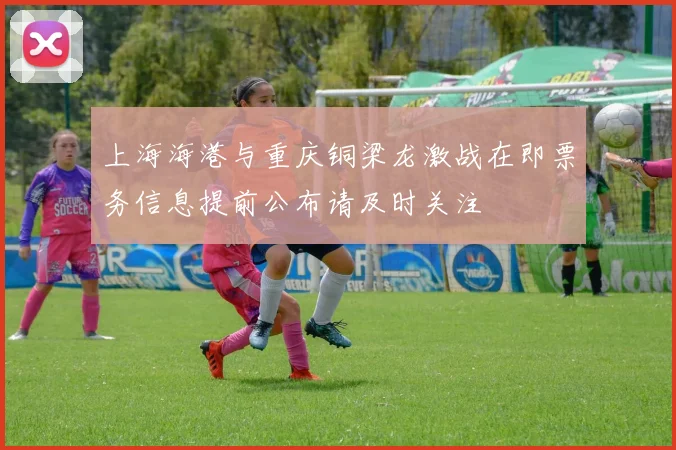 上海海港与重庆铜梁龙激战在即票务信息提前公布请及时关注