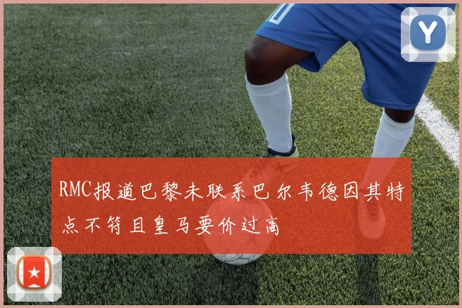 RMC报道巴黎未联系巴尔韦德因其特点不符且皇马要价过高