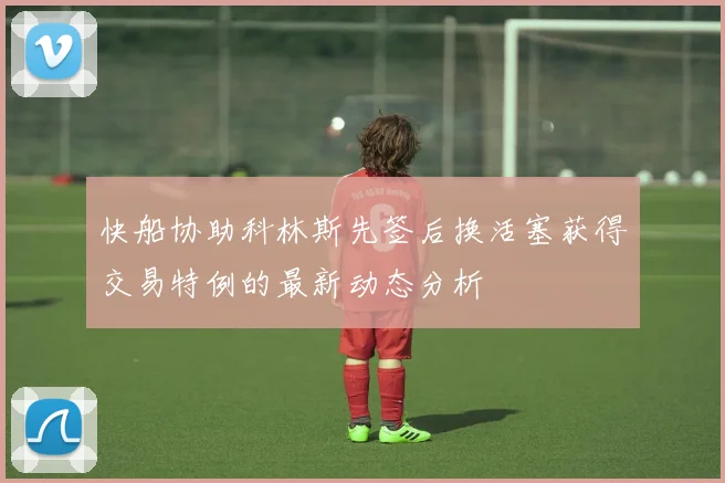 快船协助科林斯先签后换活塞获得交易特例的最新动态分析