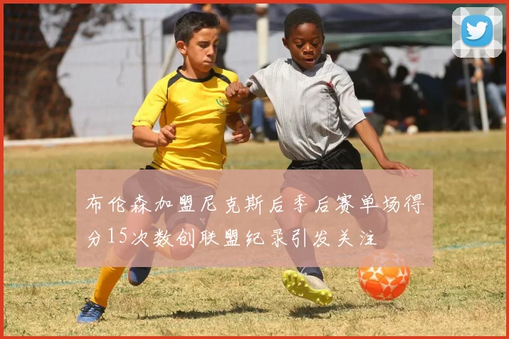 布伦森加盟尼克斯后季后赛单场得分15次数创联盟纪录引发关注