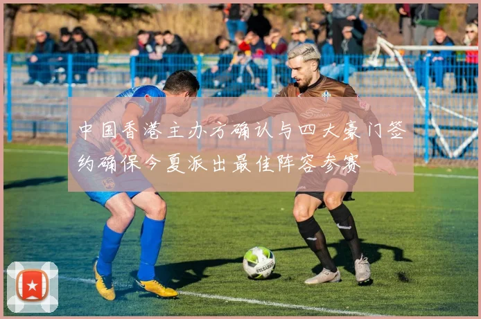 中国香港主办方确认与四大豪门签约确保今夏派出最佳阵容参赛