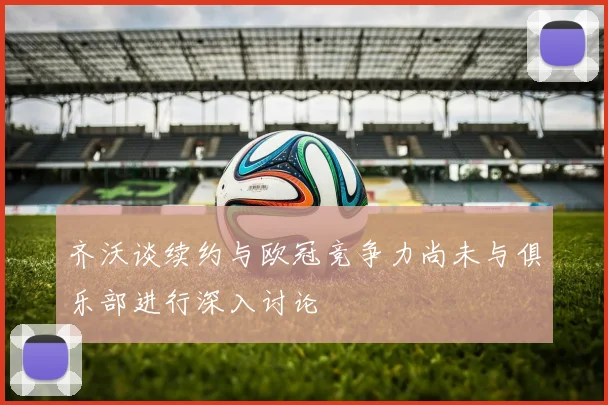 齐沃谈续约与欧冠竞争力尚未与俱乐部进行深入讨论
