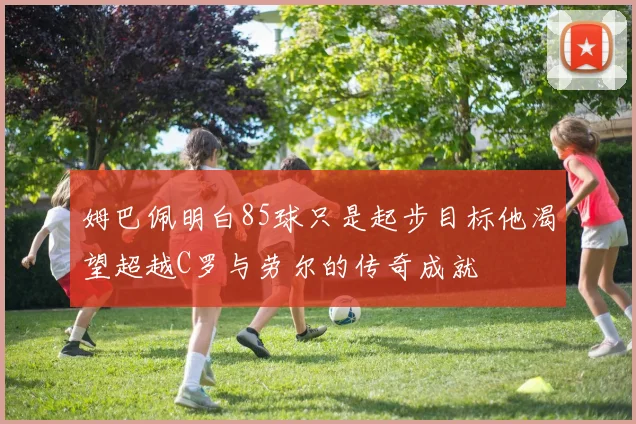 姆巴佩明白85球只是起步目标他渴望超越C罗与劳尔的传奇成就