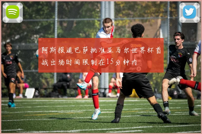 阿斯报道巴萨批准亚马尔世界杯首战出场时间限制在15分钟内
