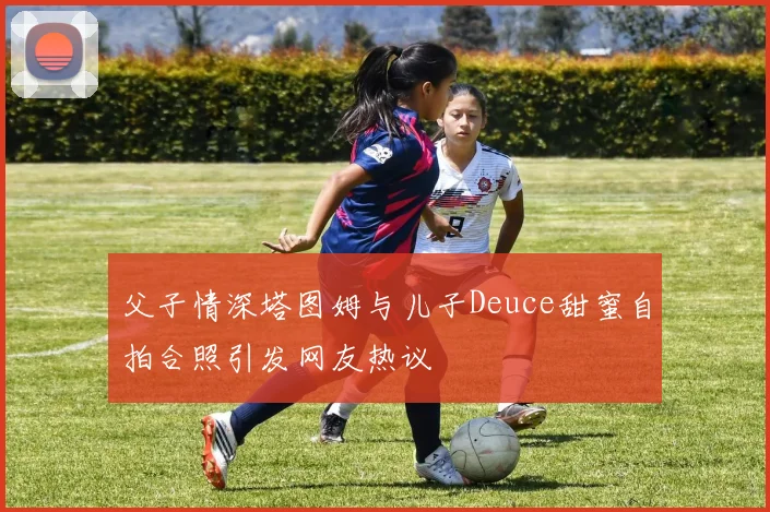 父子情深塔图姆与儿子Deuce甜蜜自拍合照引发网友热议