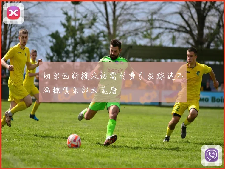 切尔西新援采访需付费引发球迷不满称俱乐部太荒唐