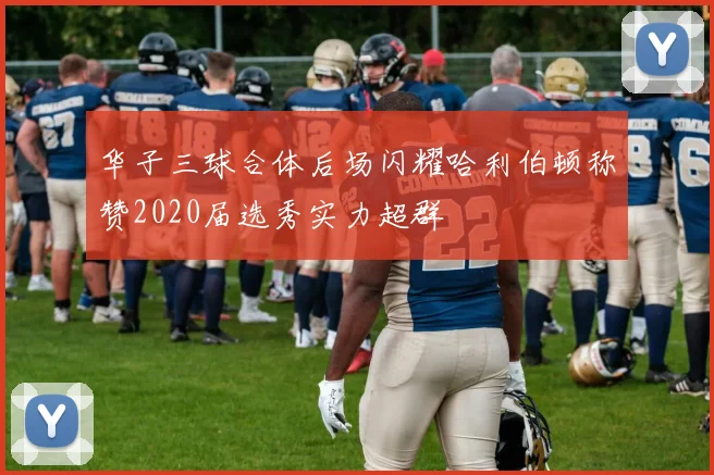 华子三球合体后场闪耀哈利伯顿称赞2020届选秀实力超群