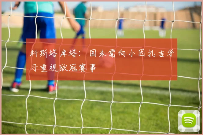 科斯塔库塔：国米需向小因扎吉学习重视欧冠赛事