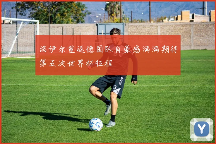 诺伊尔重返德国队自豪感满满期待第五次世界杯征程