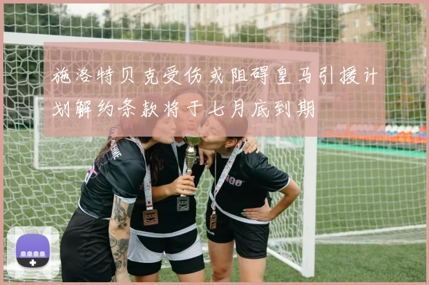 施洛特贝克受伤或阻碍皇马引援计划解约条款将于七月底到期