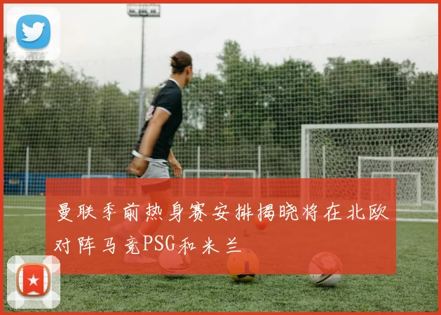 曼联季前热身赛安排揭晓将在北欧对阵马竞PSG和米兰