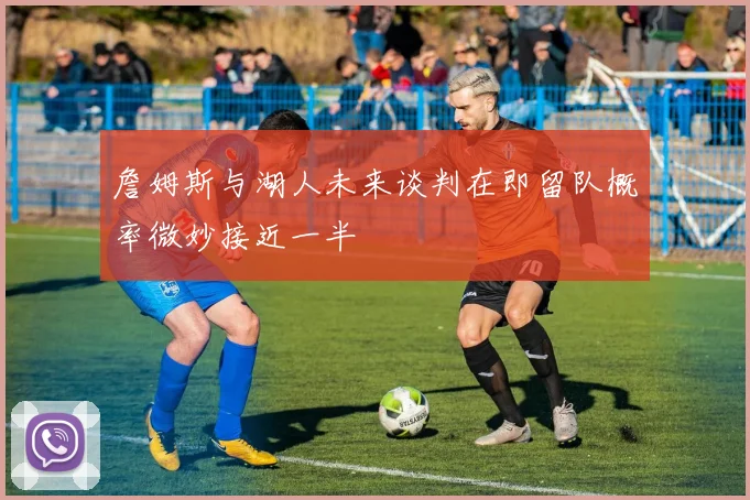 詹姆斯与湖人未来谈判在即留队概率微妙接近一半