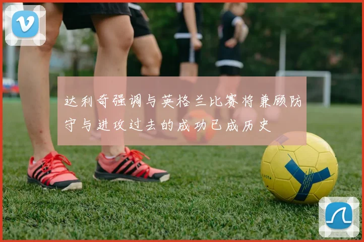 达利奇强调与英格兰比赛将兼顾防守与进攻过去的成功已成历史