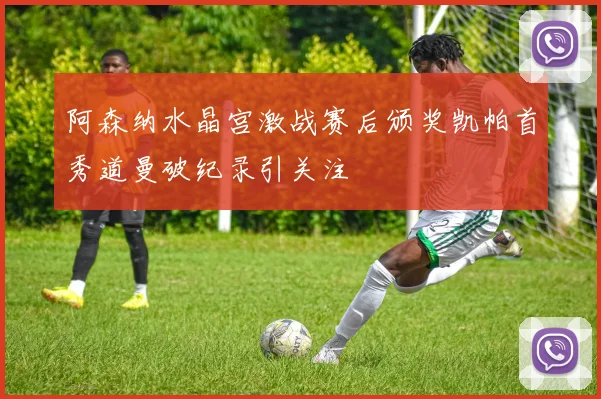 阿森纳水晶宫激战赛后颁奖凯帕首秀道曼破纪录引关注