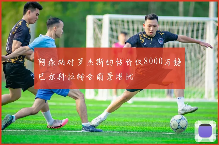 阿森纳对罗杰斯的估价仅8000万镑巴尔科拉转会前景堪忧