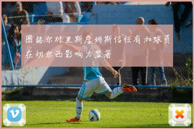 图赫尔对里斯詹姆斯信任有加球员在切尔西影响力显著